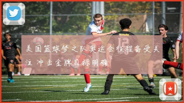 美国篮球梦之队奥运会征程备受关注 冲击金牌目标明确