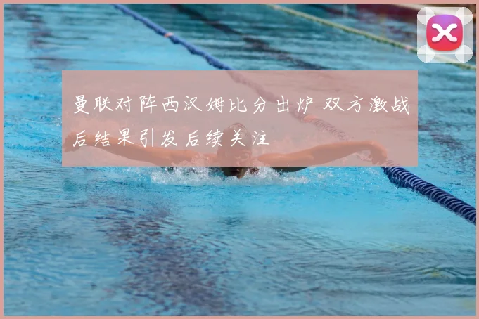 曼联对阵西汉姆比分出炉 双方激战后结果引发后续关注