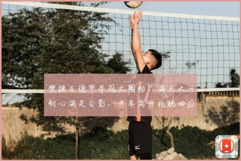 樊振东德甲夺冠太圈粉！满头大汗耐心满足合影，开车离开礼貌回应_球迷_比赛_赛季