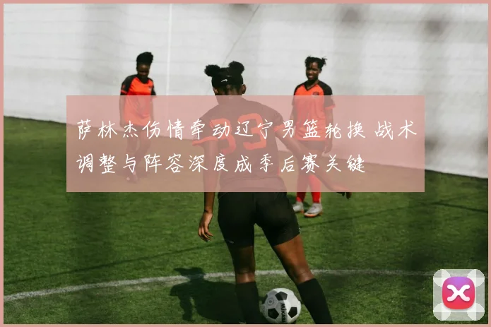 萨林杰伤情牵动辽宁男篮轮换 战术调整与阵容深度成季后赛关键