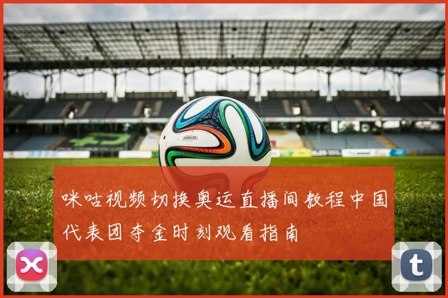 咪咕视频切换奥运直播间教程中国代表团夺金时刻观看指南