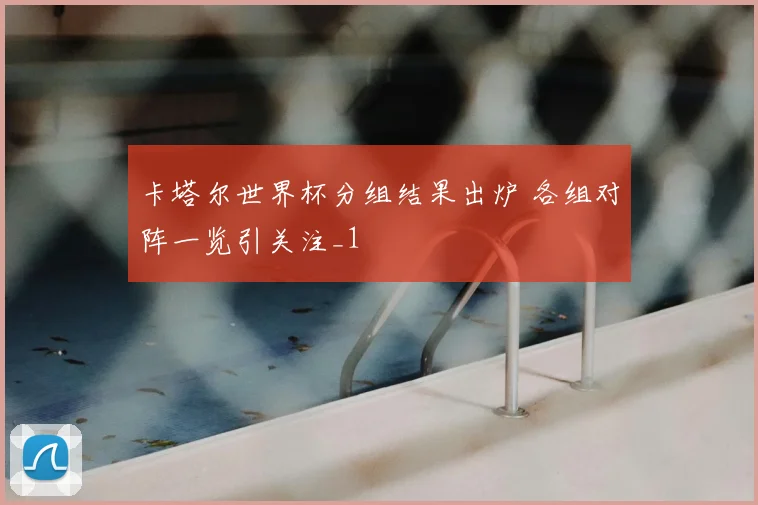 卡塔尔世界杯分组结果出炉 各组对阵一览引关注_1