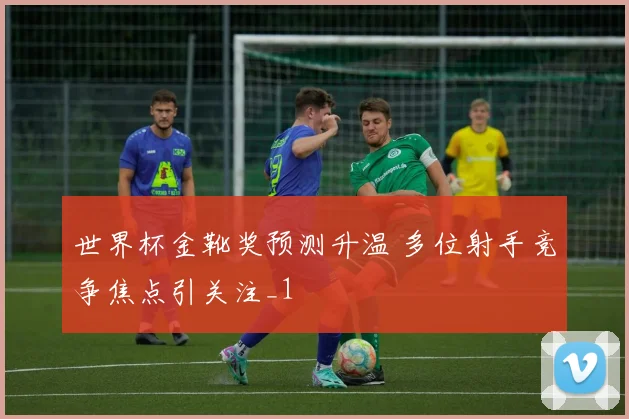 世界杯金靴奖预测升温 多位射手竞争焦点引关注_1