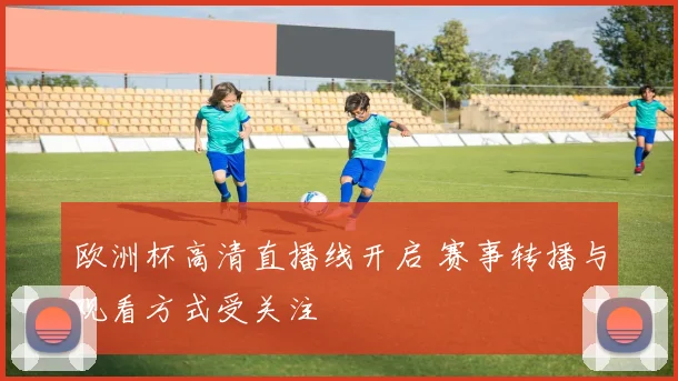 欧洲杯高清直播线开启 赛事转播与观看方式受关注