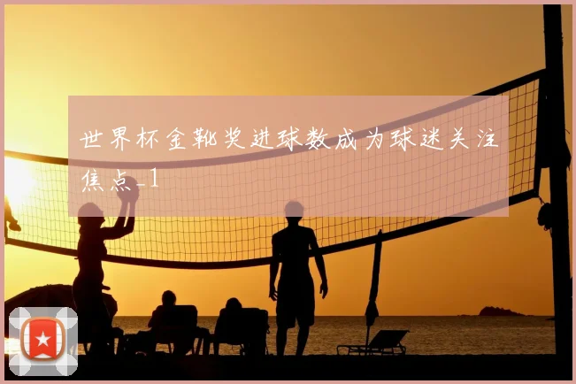 世界杯金靴奖进球数成为球迷关注焦点_1