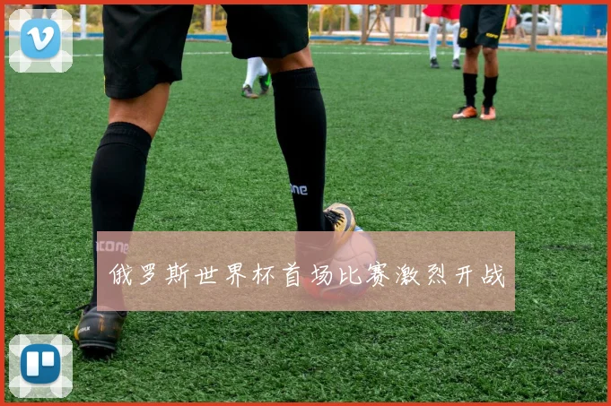 俄罗斯世界杯首场比赛激烈开战