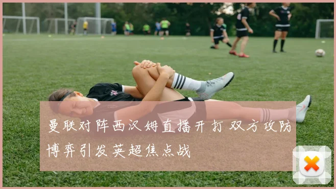 曼联对阵西汉姆直播开打 双方攻防博弈引发英超焦点战