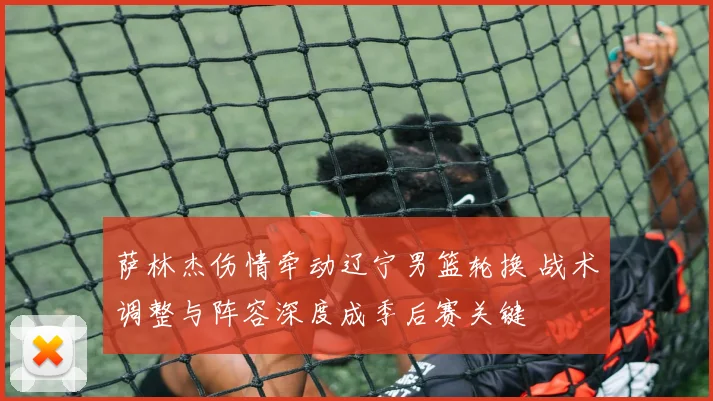 萨林杰伤情牵动辽宁男篮轮换 战术调整与阵容深度成季后赛关键