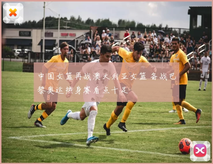 中国女篮再战澳大利亚女篮 备战巴黎奥运热身赛看点十足
