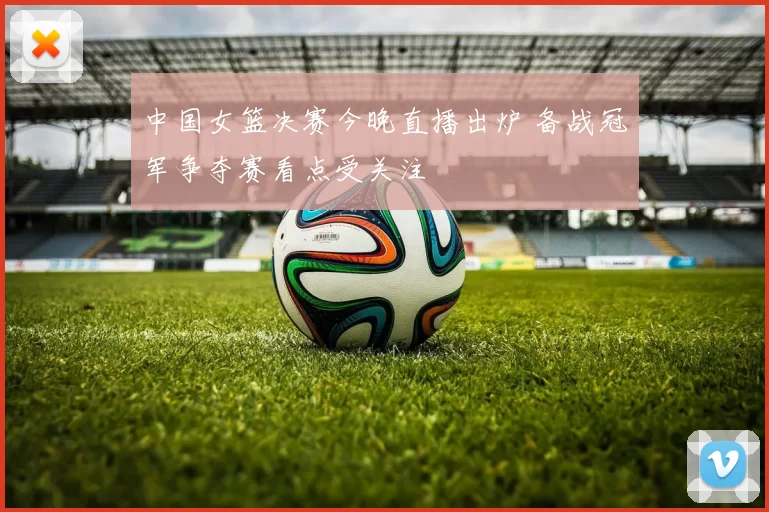 中国女篮决赛今晚直播出炉 备战冠军争夺赛看点受关注