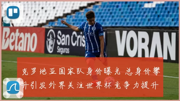 克罗地亚国家队身价曝光 总身价攀升引发外界关注世界杯竞争力提升