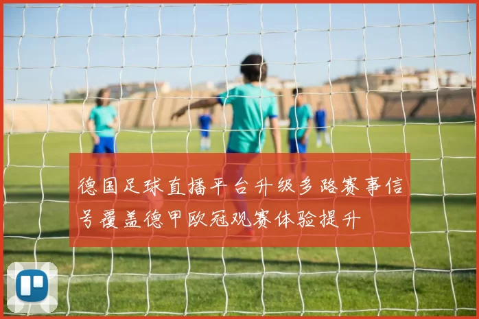 德国足球直播平台升级多路赛事信号覆盖德甲欧冠观赛体验提升