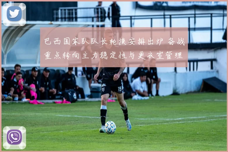 巴西国家队队长轮换安排出炉 备战重点转向主力稳定性与更衣室管理