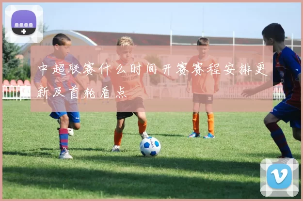 中超联赛什么时间开赛赛程安排更新及首轮看点