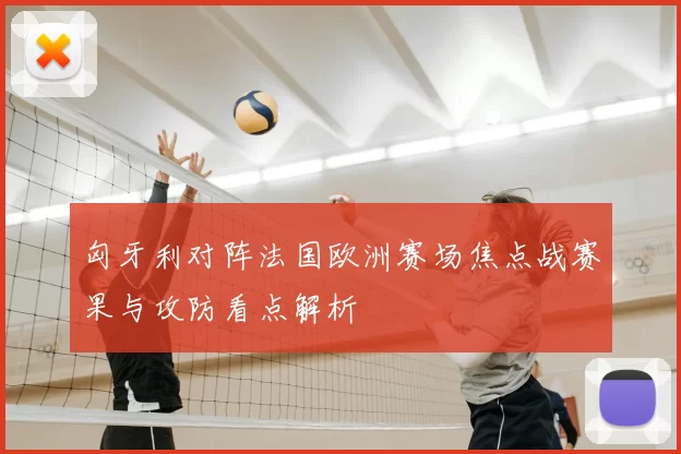 匈牙利对阵法国欧洲赛场焦点战赛果与攻防看点解析