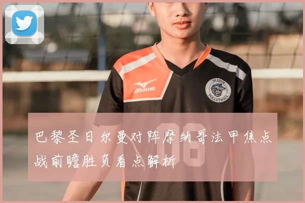 巴黎圣日尔曼对阵摩纳哥法甲焦点战前瞻胜负看点解析