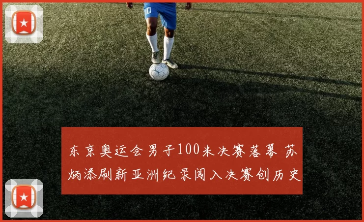 东京奥运会男子100米决赛落幕 苏炳添刷新亚洲纪录闯入决赛创历史