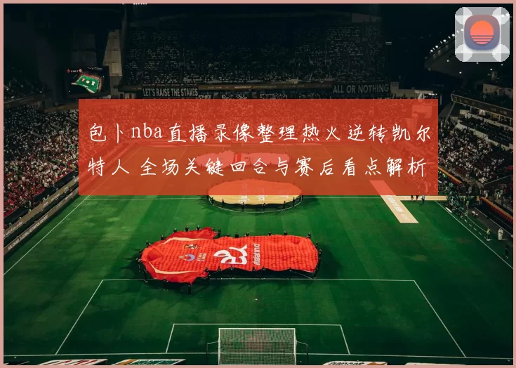 包卜nba直播录像整理热火逆转凯尔特人 全场关键回合与赛后看点解析