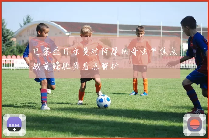 巴黎圣日尔曼对阵摩纳哥法甲焦点战前瞻胜负看点解析