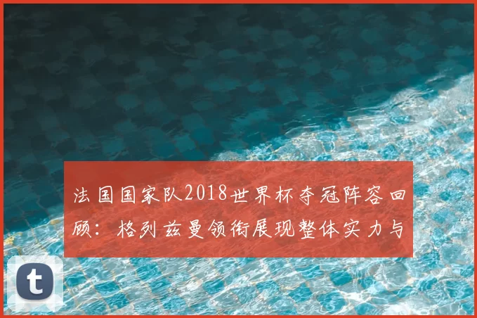 法国国家队2018世界杯夺冠阵容回顾:格列兹曼领衔展现整体实力与防守优势
