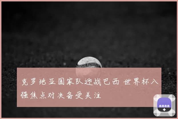 克罗地亚国家队迎战巴西 世界杯八强焦点对决备受关注