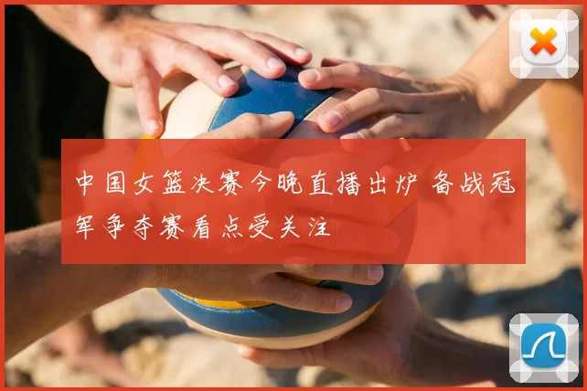 中国女篮决赛今晚直播出炉 备战冠军争夺赛看点受关注