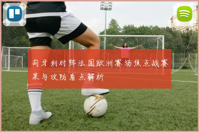 匈牙利对阵法国欧洲赛场焦点战赛果与攻防看点解析