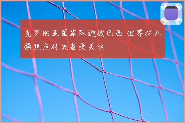 克罗地亚国家队迎战巴西 世界杯八强焦点对决备受关注