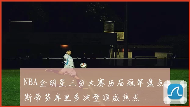 NBA全明星三分大赛历届冠军盘点 斯蒂芬库里多次登顶成焦点