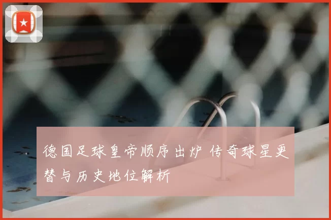 德国足球皇帝顺序出炉 传奇球星更替与历史地位解析
