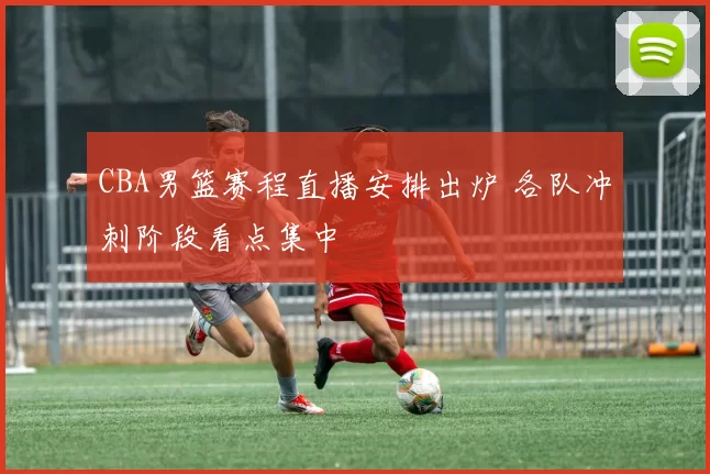 CBA男篮赛程直播安排出炉 各队冲刺阶段看点集中