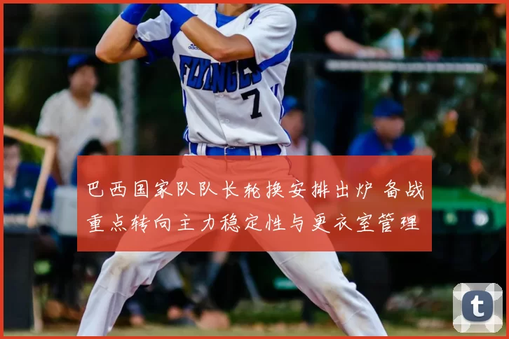 巴西国家队队长轮换安排出炉 备战重点转向主力稳定性与更衣室管理