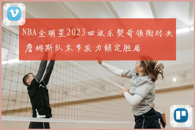 NBA全明星2023回放东契奇领衔对决 詹姆斯队末节发力锁定胜局