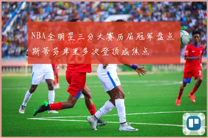 NBA全明星三分大赛历届冠军盘点 斯蒂芬库里多次登顶成焦点