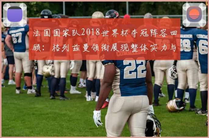 法国国家队2018世界杯夺冠阵容回顾:格列兹曼领衔展现整体实力与防守优势