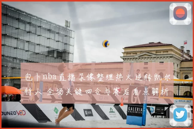 包卜nba直播录像整理热火逆转凯尔特人 全场关键回合与赛后看点解析