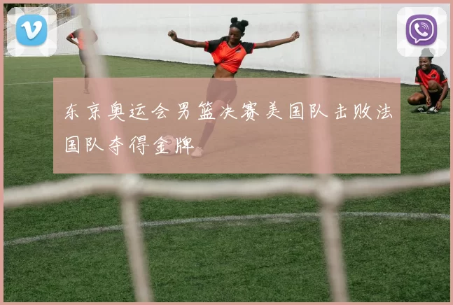 东京奥运会男篮决赛美国队击败法国队夺得金牌